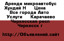 Аренда микроавтобус Хундай Н1  › Цена ­ 50 - Все города Авто » Услуги   . Карачаево-Черкесская респ.,Черкесск г.